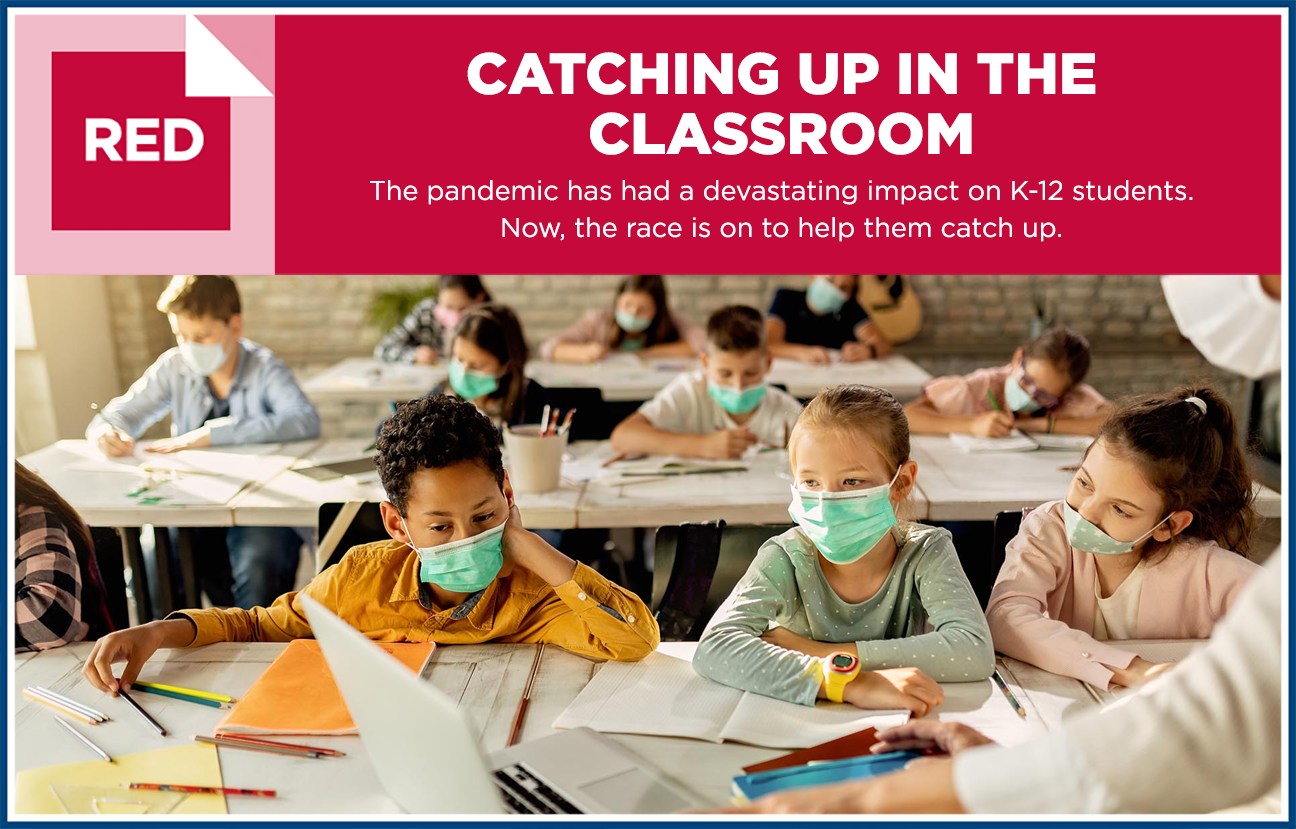 Graphic image with photo of elementary students in classroom wearing masks and the heading "RED: CATCHING UP IN THE CLASSROOM. The pandemic has had a devastating impact on K-12 students. Now, the race is on to help them catch up."