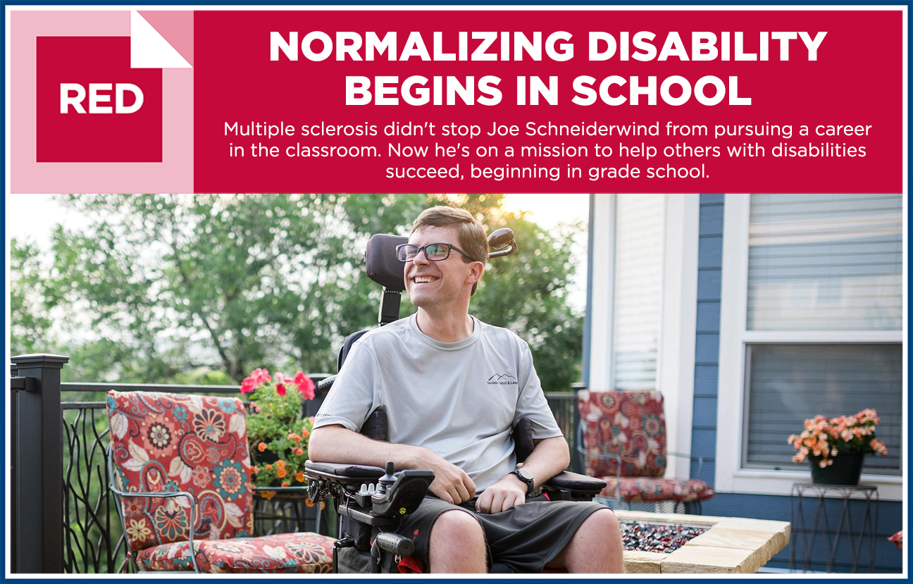 Graphic image with photo of Joe Schneiderwind smiling in a motorized wheel chair and the heading "RED: NORMALIZING DISABILITY BEGINS IN SCHOOL - Multiple sclerosis didn't stop Joe Schneiderwind from pursuing a career in the classroom. Now he's on a mission to help others with disabilities succeed, beginning in grade school."