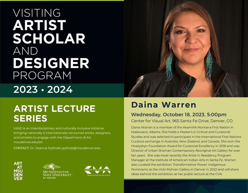 Visiting Artist, Scholar and Designer Program: Daina Warren Speaks on Wednesday, October 18, 2023, 5:00pm, at the Center for Visual Art, 965 Santa Fe Drive, Denver, CO. Daina Warren is a member of the Akamihk Montana First Nation in Maskwacis, Alberta. She holds a Master's in Critical and Curatorial Studies and was selected to participate in the International First Nations Curators exchange in Australia, New Zealand, and Canada. She won the Hnatyshyn Foundation Award for Curatorial Excellency in 2018 and was Director of Urban Shaman Contemporary Aboriginal Art Gallery for over ten years. She was most recently the Artist in Residency Program Manager at the Institute of American Indian Arts in Santa Fe. Warren also curated the exhibition Transformative Power: Indigenous Feminisms at the Vicki Myhren Gallery in Denver in 2022 and will share ideas behind this exhibition at her public lecture at the CVA.