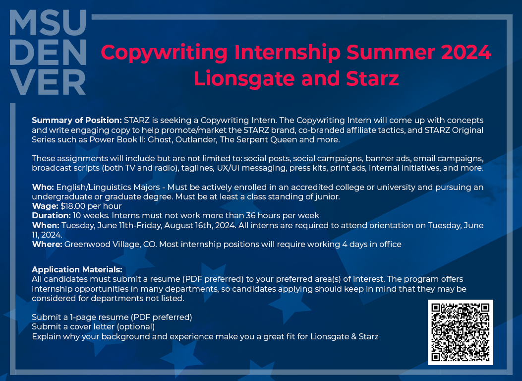 Copywriting Internship Summer 2024 Lionsgate and Starz Summary of Position: STARZ is seeking a Copywriting Intern. The Copywriting Intern will come up with concepts and write engaging copy to help promote/market the STARZ brand, co-branded affiliate tactics, and STARZ Original Series such as Power Book II: Ghost, Outlander, The Serpent Queen and more. These assignments will include but are not limited to: social posts, social campaigns, banner ads, email campaigns, broadcast scripts (both TV and radio), taglines, UX/UI messaging, press kits, print ads, internal initiatives, and more. Who: English/Linguistics Majors - Must be actively enrolled in an accredited college or university and pursuing an undergraduate or graduate degree. Must be at least a class standing of junior. Wage: $18.00 per hour Duration: 10 weeks. Interns must not work more than 36 hours per week When: Tuesday, June 11th-Friday, August 16th, 2024. All interns are required to attend orientation on Tuesday, June 11, 2024. Where: Greenwood Village, CO. Most internship positions will require working 4 days in office Application Materials: All candidates must submit a resume (PDF preferred) to your preferred area(s) of interest. The program offers internship opportunities in many departments, so candidates applying should keep in mind that they may be considered for departments not listed. Submit a 1-page resume (PDF preferred) Submit a cover letter (optional) Explain why your background and experience make you a great fit for Lionsgate & Starz