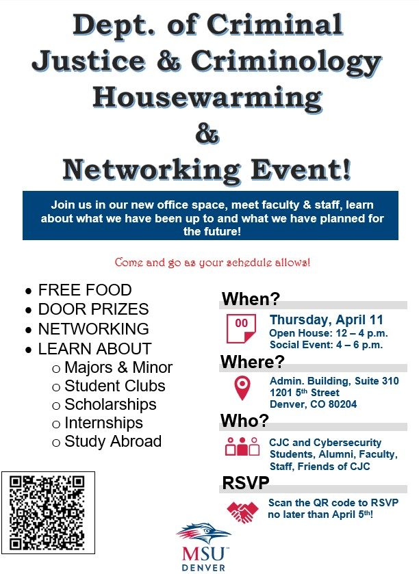 You are cordially invited to attend the Dept. of Criminal Justice and Criminology Housewarming and Networking Event on Thursday April 11, 2024. Join us in our new office space, meet current faculty and staff, and learn about what we have been up to and have planned for the future! WHEN: 12:00 to 4:00 pm: Open House - drop in to see our new offices and chat for a bit 4:00 to 6:00 pm: Networking and Social Event - grab a bite to eat and catch up with the department and friends of CJC WHERE: Administration Building, Suite 310 1201 5th Street Denver, CO 80204 Who: CJC and Cybersecurity Students, Alumni, Faculty, Staff, Friends of CJC We will have food, prizes, departmental information, and great conversation throughout the day! Come and go as your schedule allows. RSVP: Please RSVP by April 5th- scan the QR Code on the flyer or click the web link included.