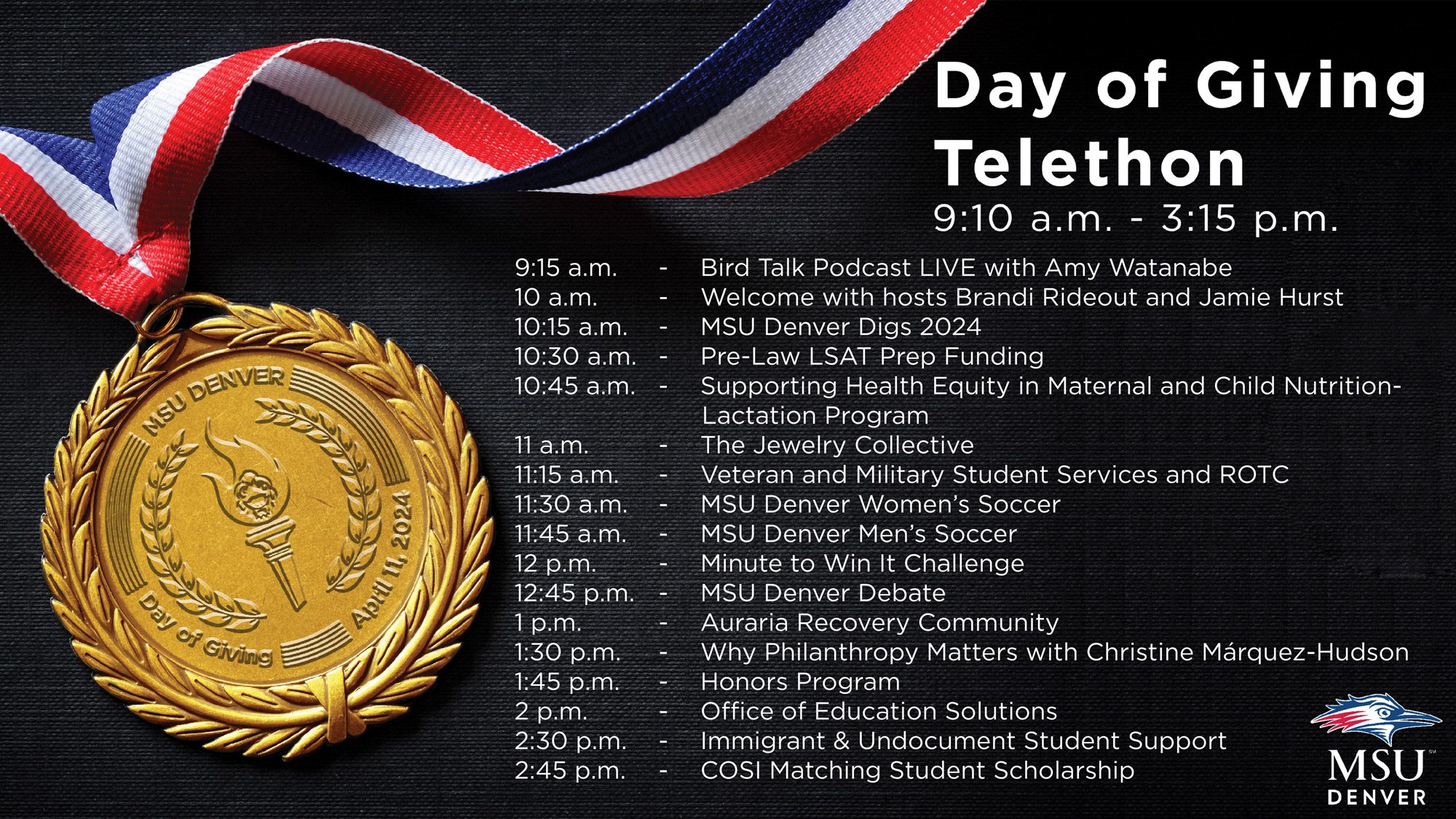 Day of Giving Telethon Schedule: 9:15 a.m. - Bird Talk Podcast LIVE with Amy Watanabe 10 a.m. - Welcome with hosts Brandi Rideout and Jamie Hurst 10:15 a.m. - MSU Denver Digs 2024 10:30 a.m. - Pre-Law LSAT Prep Funding 10:45 a.m. - Supporting Health Equity in Maternal and Child Nutrition-Lactation Program 11 a.m. - The Jewelry Collective 11:15 a.m. - Veteran and Military Student Services and ROTC 11:30 a.m. - MSU Denver Women’s Soccer 11:45 a.m. - MSU Denver Men’s Soccer 12 p.m. - Minute to Win It Challenge 12:45 p.m. - MSU Denver Debate 1 p.m. - Auraria Recovery Community 1:30 p.m. - Why Philanthropy Matters with Christine Márquez-Hudson 1:45 p.m. - Honors Program 2 p.m. - Office of Education Solutions 2:30 p.m. - Immigrant & Undocument Student Support 2:45 p.m. - COSI Matching Student Scholarship