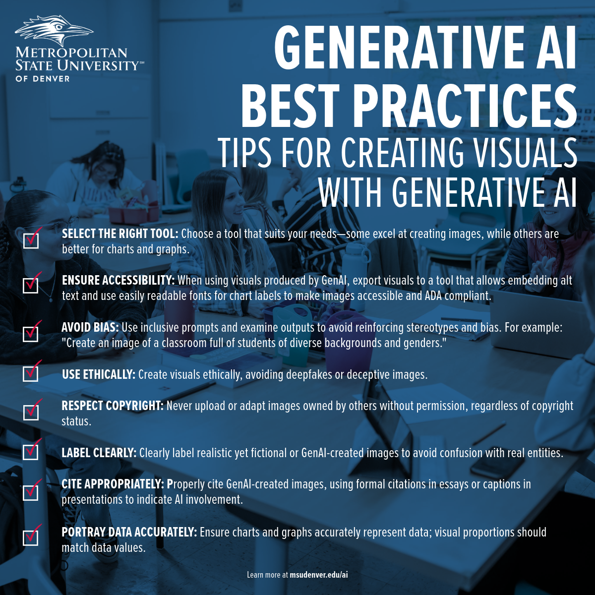 Student support material from Metropolitan State University of Denver providing best practices for creating visuals with generative AI. Key tips include: 1. Select the right tool that matches your needs, with some tools better suited for images and others for charts and graphs. 2. Ensure accessibility by exporting visuals to platforms that allow embedding alt text and using readable fonts for chart labels to comply with ADA standards. 3. Avoid bias by using inclusive prompts and critically reviewing outputs to prevent stereotypes. 4. Use visuals ethically, steering clear of deepfakes or deceptive images. 5. Respect copyright by not using images owned by others without permission. 6. Label images clearly to differentiate between real and AI-generated visuals. 7. Cite AI-created images appropriately in presentations or essays to indicate AI involvement. 8. Portray data accurately in charts and graphs to ensure visual proportions match the data values. More information is available at msudenver.edu/ai.