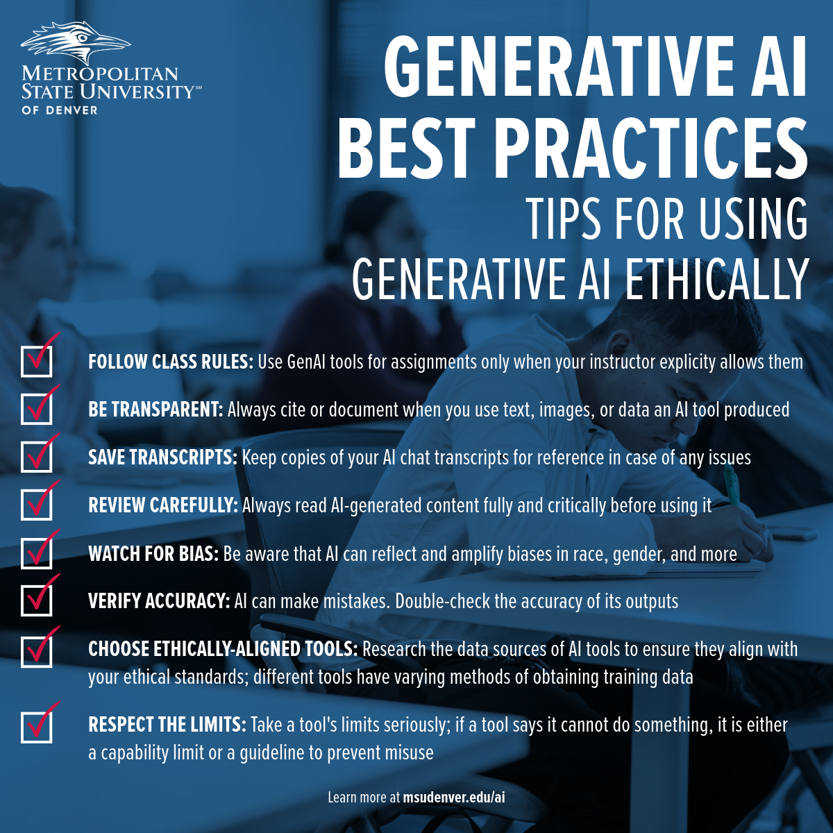 Student support material from Metropolitan State University of Denver on best practices for using generative AI ethically. The tips include: 1. Follow class rules by using GenAI tools for assignments only when permitted by your instructor. 2. Be transparent by always citing or documenting your use of text, images, or data produced by an AI tool. 3. Save transcripts of all your AI interactions for future reference. 4. Review AI-generated content carefully and critically before use. 5. Watch for bias in AI outputs related to race, gender, and more. 6. Verify the accuracy of AI results by double-checking outputs. 7. Choose ethically-aligned tools by researching the data sources and methods they use. 8. Respect the limits set by tools to prevent misuse. Additional information is available at msudenver.edu/ai.