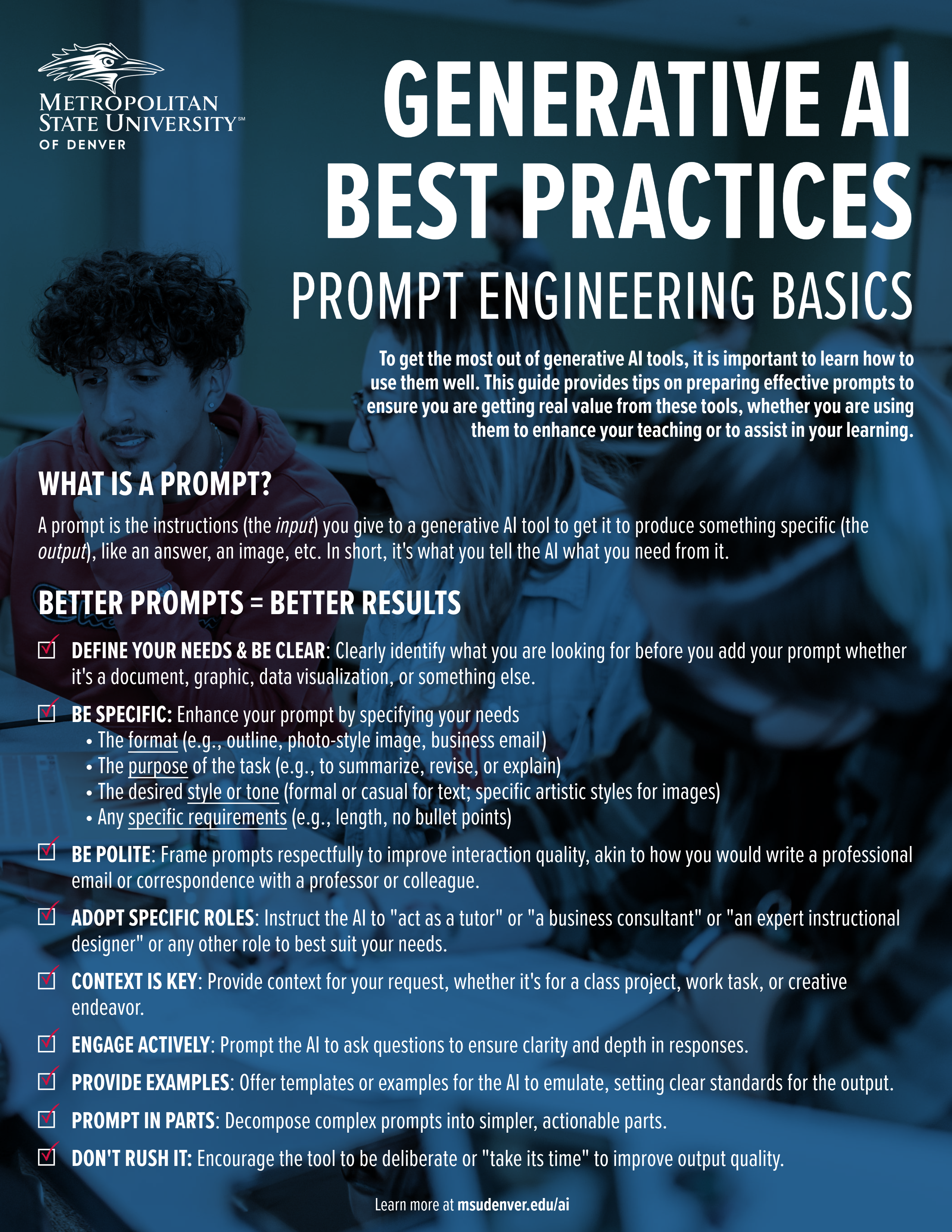 Student support material from Metropolitan State University of Denver titled 'Generative AI Best Practices: Prompt Engineering Basics.' The guide emphasizes the importance of learning how to use generative AI tools effectively by crafting precise prompts. Key sections include: What is a Prompt? A prompt is the instructions (the input) given to a generative AI tool to produce a specific output, like an answer, image, or text. Better Prompts = Better Results: Define Your Needs & Be Clear: Clearly identify what you are looking for before creating your prompt. Be Specific: Specify the format, purpose, style, and any specific requirements. Be Polite: Frame your prompts respectfully. Adopt Specific Roles: Instruct the AI to act in a role that fits your needs. Context is Key: Provide context for your request. Engage Actively: Encourage the AI to ask questions for clarity. Provide Examples: Offer templates for the AI to emulate. Prompt in Parts: Break down complex prompts into simpler steps. Don’t Rush It: Encourage the tool to take its time for better quality. The guide concludes by directing users to learn more at msudenver.edu/ai.