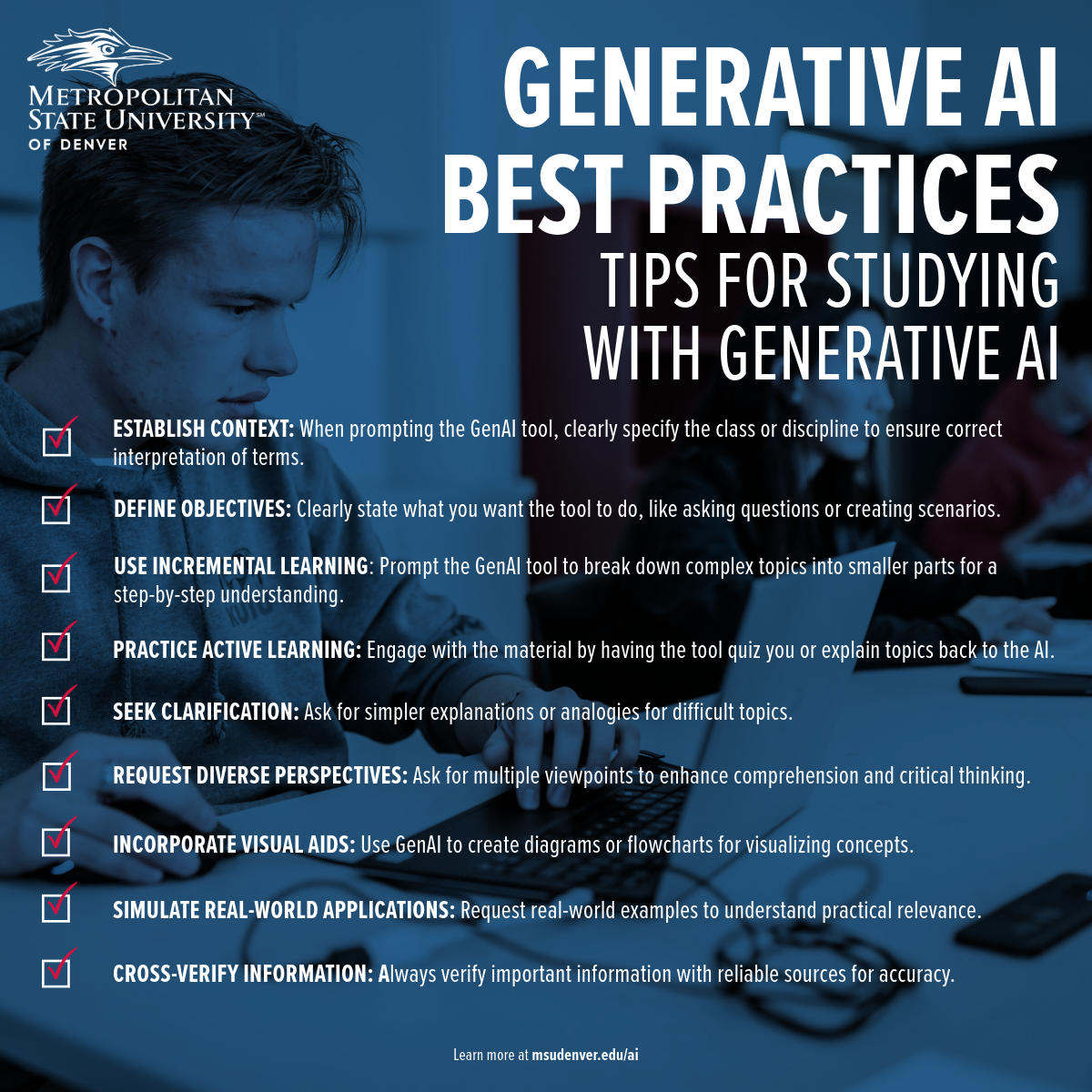 Student support material from Metropolitan State University of Denver providing best practices for studying with generative AI. Key tips include: 1. Establish context by clearly specifying the class or discipline when using GenAI to ensure accurate interpretations. 2. Define your objectives for what you want the AI to do, like posing questions or creating scenarios. 3. Use incremental learning, prompting GenAI to break down complex topics into manageable steps. 4. Practice active learning by engaging with the material through quizzes or explanations. 5. Seek clarification from AI for simpler explanations or analogies on difficult topics. 6. Request diverse perspectives to enhance understanding and critical thinking. 7. Incorporate visual aids like diagrams or flowcharts using GenAI for better concept visualization. 8. Simulate real-world applications by asking for practical examples. 9. Cross-verify information with reliable sources to ensure accuracy. More information is available at msudenver.edu/ai