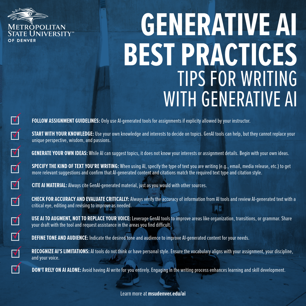 Student support material from Metropolitan State University of Denver outlining best practices for writing with generative AI. The tips include: 1. Follow assignment guidelines and use AI tools only as permitted. 2. Start with your knowledge and interests when choosing topics, as AI tools cannot replace your unique perspective. 3. Generate your own ideas before consulting AI. 4. Specify the type of text you're writing, like emails or media releases, to ensure appropriate AI suggestions. 5. Cite all AI material just as you would with other sources. 6. Check for accuracy and critically evaluate AI-generated content. 7. Use AI to augment your voice, not replace it, particularly in areas of organization, grammar, or where you need support. 8. Define your intended audience to tailor AI content. 9. Recognize AI’s limitations in style and personal touch. 10. Don’t rely solely on AI for writing, to enhance learning and skill development. More information is available at msudenver.edu/ai.