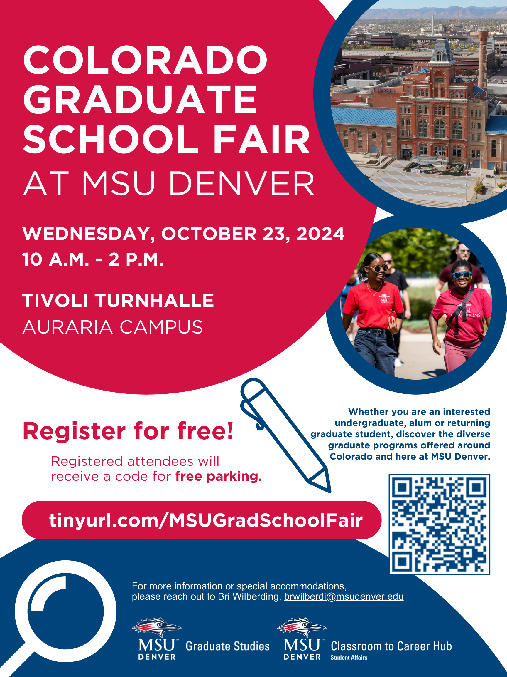 Colorado Graduate School Fair at MSU Denver. Wednesday, October 23, 2024, 10 am - 2 pm. Tivoli Turnhalle Auraria Campus. Register for free! Registered Attendees will recieve a code for free parking. tinyurl.com/MSUGradSchoolFair. For more information or special accomodations please reach out to Bri Wilberding, brwilberdi@msudenver.edu. Whether you are an interested undergraduate, alum, or returning graduate student, discover the diverse graduate programs offered around Colorado and here at MSU Denver.