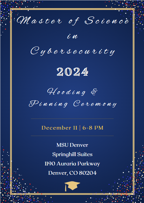 Master of Science in Cybersecurity Hooding & Pinning Ceremony invitation: Wednesday, December 11, 2024 6:00 - 8:00 p.m. Springhill Suites (Denver Downtown), 1190 Auraria Parkway, Denver, CO 80204