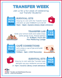 Join us for a fun week of celebrating our Transfer Students! March 10: Survival Kits Stop by to visit with the Transfer team and pick up your midterm survival kit! 10am - 12pm | Auraria Library (main entrance) March 11: Transfer Lab Grab your school work and come enjoy some group study, food, and games! 5 - 6:30pm | Tivoli - Transfer Peer Mentoring Lounge March 12: Café Connections Let's enjoy a cup of joe and build community! 11:30am - 1pm | JSSB Mezzanine March 10: Survival Kits Stop by to visit with the Transfer team and pick up your midterm survival kit! 2 - 4pm | Auraria Library (main entrance) WE HOPE TO SEE YOU THERE! 