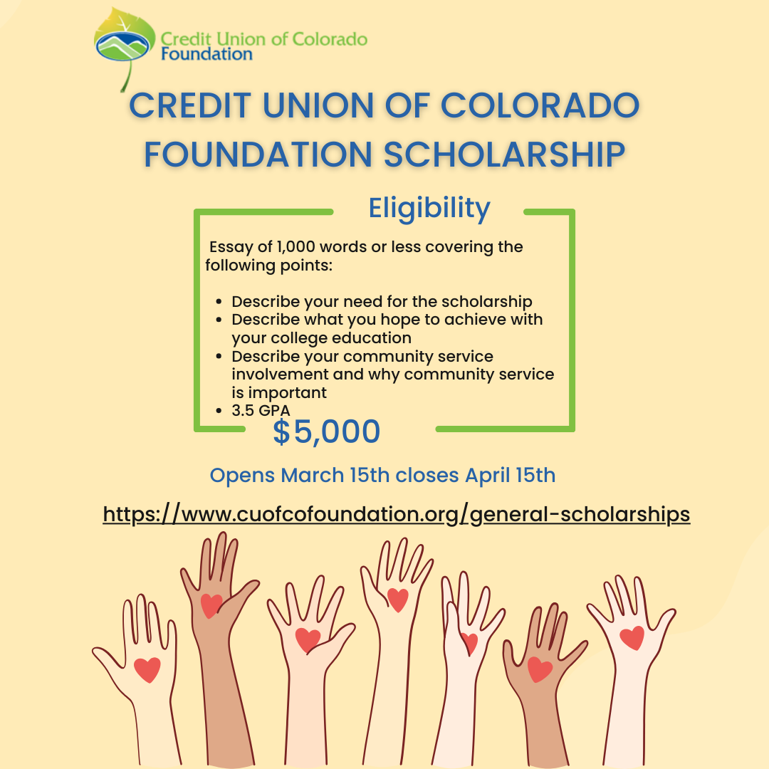 Flyer for the GITA Featured Scholarship. It is a yellow flyer with multiple hands reaching up from the bottom with heart on them. The flyer reads: Credit Union of Colorado Foundation Scholarship. Eligibility Essay of 1,000 words or less covering the following points: Describe your need for the scholarship Describe what you hope to achieve with your college education Describe your community service involvement and why community service is important 3.5 GPA $5,000 Opens March 15th closes April 15th https://www.cuofcofoundation.org/general-scholarships