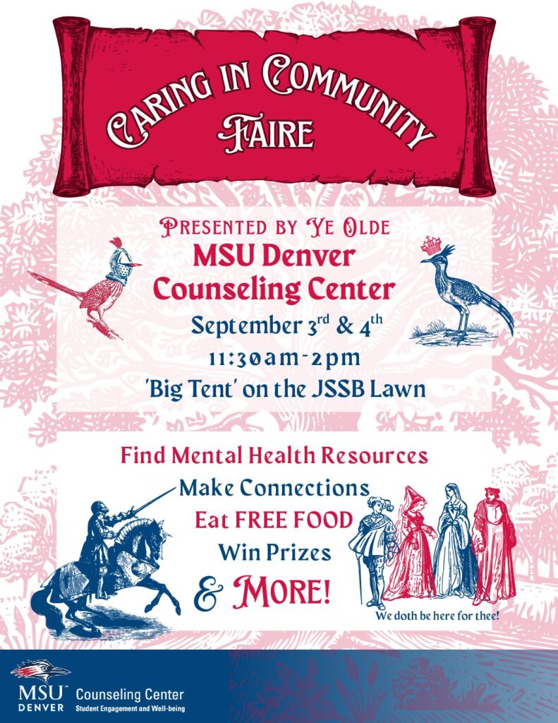 Caring in Community Faire Presented by Ye Olde MSU Denver Counseling Center MSU Denver Counseling Center September 3 & 4 1 1 : 3 0 a m - 2 p m 'Big Tent' on the JSSB Lawn Find Mental Health Resources Make Connections Eat FREE FOOD Win Prizes & More! We doth be here for thee! 