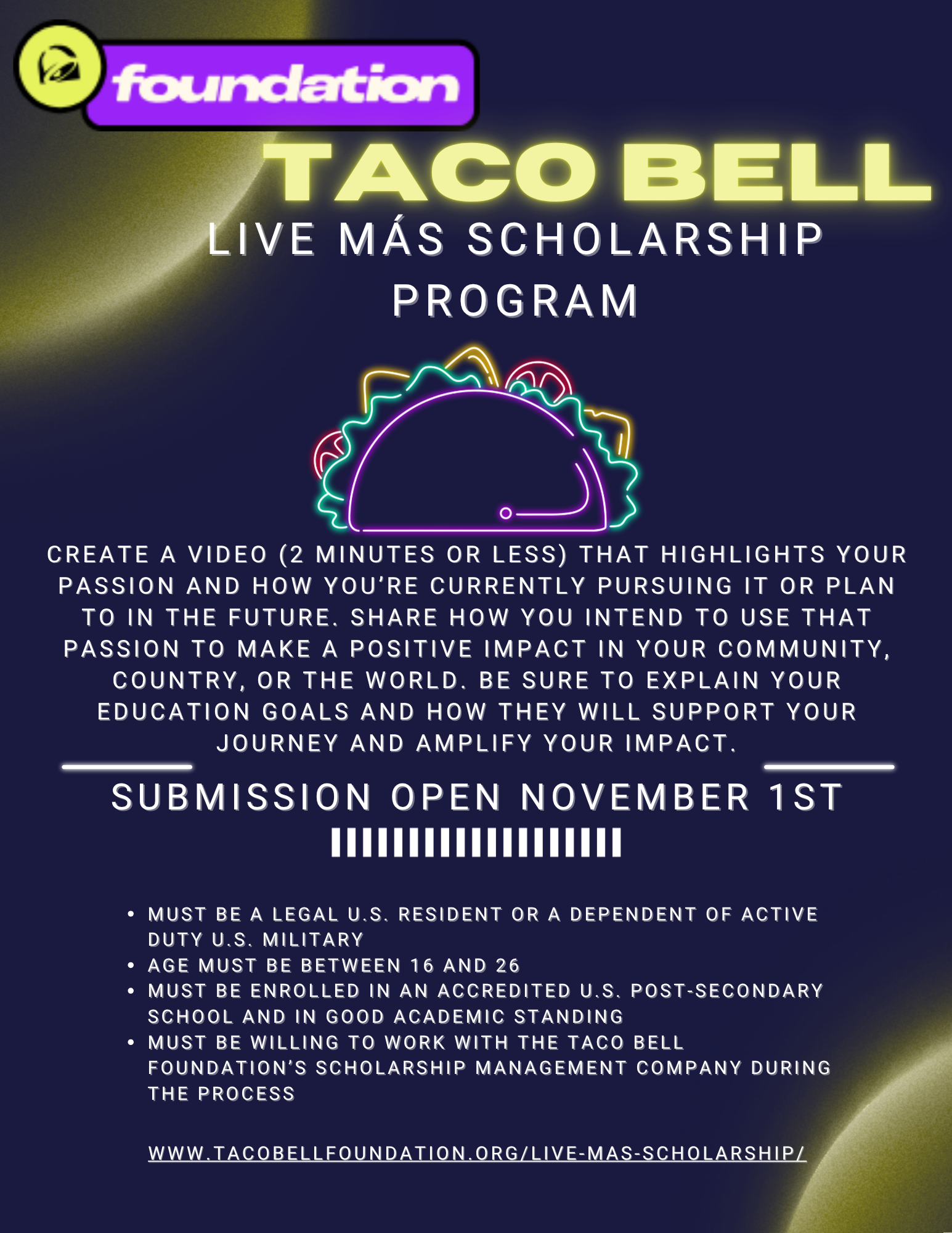 A flyer for the Taco Bell Foundation Live Mas Scholarship Program. It has a dark blue back ground with semi-transparent golden circles and a LED taco. The flyer reads: Taco bell Live Mas Scholarship Program. Create a video (2 minutes or less) that highlights your passion and how you’re currently pursuing it or plan to in the future. Share how you intend to use that passion to make a positive impact in your community, country, or the world. Be sure to explain your education goals and how they will support your journey and amplify your impact. Submission open November 1st. Must be a legal U.S. resident or a dependent of active duty U.S. military Age must be between 16 and 26 Must be enrolled in an accredited U.S. post-secondary school and in good academic standing Must be willing to work with the Taco Bell Foundation’s Scholarship Management Company during the process. www.tacobellfoundation.org/live-mas-scholarship/