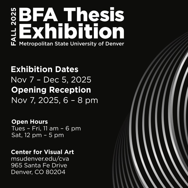 Poster on black background with text that reads: BFA Thesis Exhibition Information FALL 2025BFA Thesis ExhibitionMetropolitan State University of Denver Exhibition Dates: Nov 7 – Dec 5, 2025 Opening Reception: Nov 7, 2025, 6 – 8 pm Open Hours: Tues – Fri, 11 am – 6 pm Sat, 12 pm – 5 pm Center for Visual Art msudenver.edu/cva 965 Santa Fe Drive Denver, CO 80204