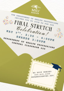 The Department of Health Professions invites you to join us for our Final Stretch Celebration! The celebration is on Thursday, May 7th from 2:30 - 4:00pm in Central Classroom 220. Celebrate at this festive gathering honoring our Spring 2026 graduates and Honor recipients! Enjoy food, graduation cap and tote bag decorating as we commemorate this special achievement. The award ceremony will begin at 3:00pm. Contact us at hep@msudenver.edu with any questions. NO RSVP REQUIRED! See you then.