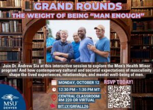 Grand Rounds The Weight of Being “Man Enough” Join Dr. Andrew Sia at this interactive session to explore how contemporary cultural and societal expectations of masculinity shape the lived experiences, relationships, and mental well-being of men. Monday, October 12 - 12:30 pm - 1:30 pm mt, Central Classroom RM 220 or VIRTUAL ,Register at bit.ly/GRFALL26