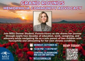 Grand Rounds Hemophilia Community Advocacy Join MSU Denver Student, Victoria Vicory as she shares her journey through nearly two decades of education, work, caregiving, and advocacy while navigating life as a solo parent of two children with hemophilia and advocating for her own chronic condition. 12:30 pm - 1:30 pm mt Monday, October 26 Central Classroom RM 220 or VIRTUAL RSVP at bit.ly/GRFALL26