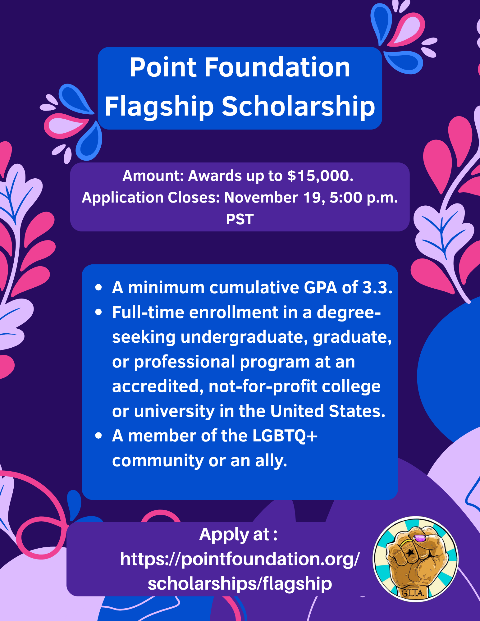 A flyer for the Point Foundation Flagship Scholarship. it features a dark purple background with light purple, pink, and blue blobs. The flyer reads: Point Foundation Flagship Scholarship. Amount: Awards up to $15,000. Application Closes: November 19, 5:00 p.m. PST. A minimum cumulative GPA of 3.3. Full-time enrollment in a degree-seeking undergraduate, graduate, or professional program at an accredited, not-for-profit college or university in the United States. A member of the LGBTQ+ community or an ally. Apply at : https://pointfoundation.org/scholarships/flagship