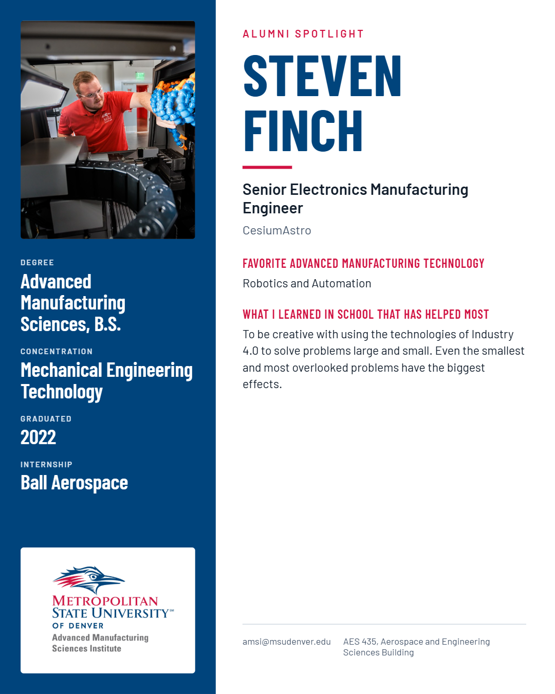 STEVEN FINCH Senior Electronics Manufacturing Engineer CesiumAstro FAVORITE ADVANCED MANUFACTURING TECHNOLOGY Robotics and Automation WHAT I LEARNED IN SCHOOL THAT HAS HELPED MOST To be creative with using the technologies of Industry 4.0 to solve problems large and small. Even the smallest and most overlooked problems have the biggest effects. amsi